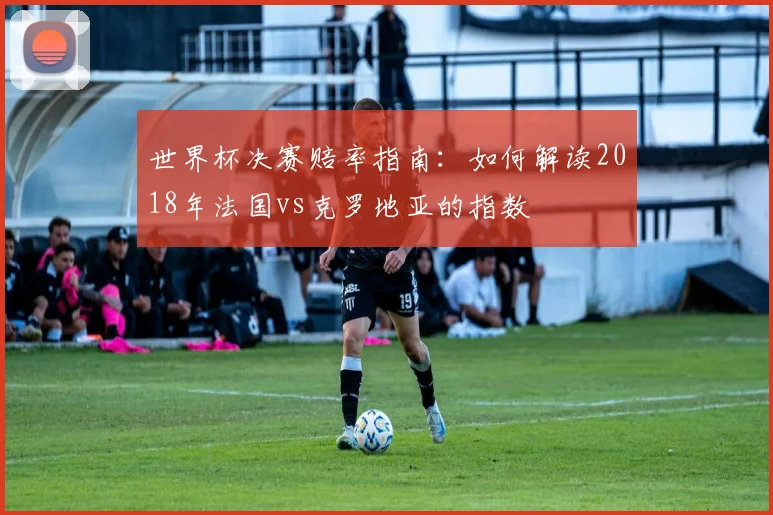 世界杯决赛赔率指南:如何解读2018年法国vs克罗地亚的指数