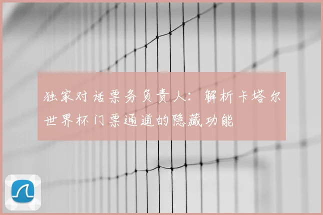 独家对话票务负责人：解析卡塔尔世界杯门票通道的隐藏功能
