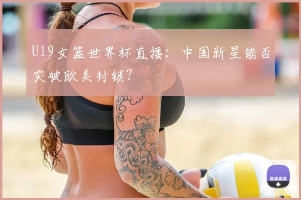 U19女篮世界杯直播:中国新星能否突破欧美封锁?