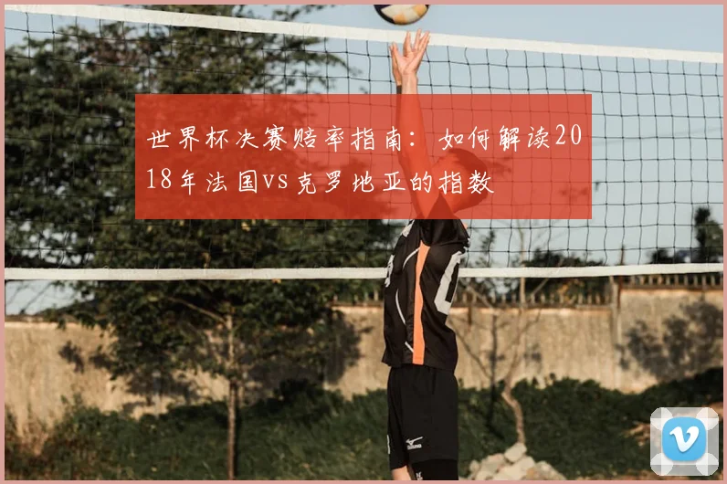 世界杯决赛赔率指南:如何解读2018年法国vs克罗地亚的指数