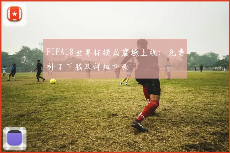 FIFA18世界杯模式震撼上线:免费补丁下载及详细评测