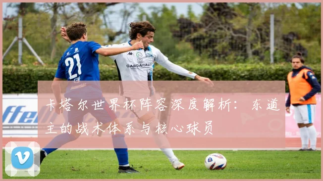 卡塔尔世界杯阵容深度解析:东道主的战术体系与核心球员