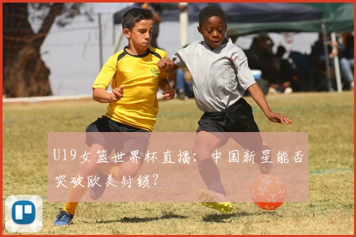 U19女篮世界杯直播:中国新星能否突破欧美封锁?
