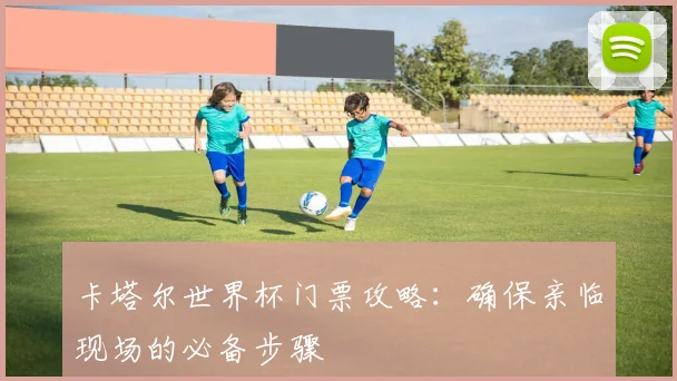 卡塔尔世界杯门票攻略:确保亲临现场的必备步骤
