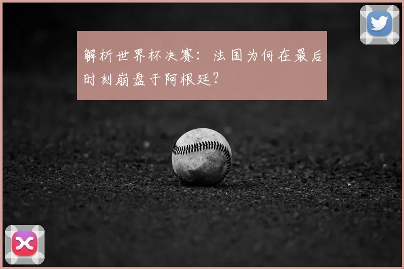 解析世界杯决赛:法国为何在最后时刻崩盘于阿根廷?