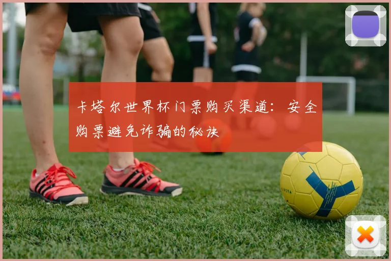 卡塔尔世界杯门票购买渠道:安全购票避免诈骗的秘诀