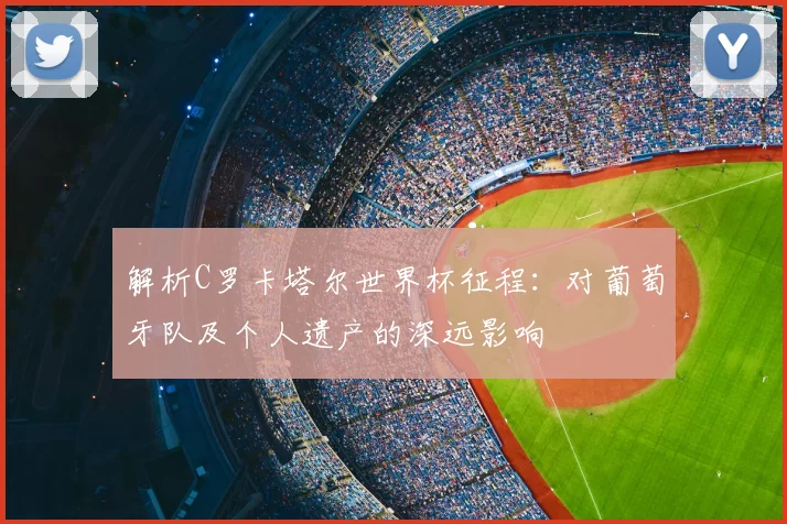 解析C罗卡塔尔世界杯征程:对葡萄牙队及个人遗产的深远影响