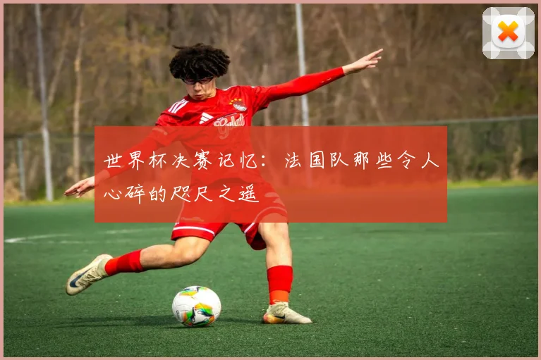 世界杯决赛记忆：法国队那些令人心碎的咫尺之遥