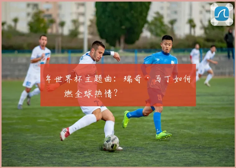 年世界杯主题曲:瑞奇·马丁如何点燃全球热情?