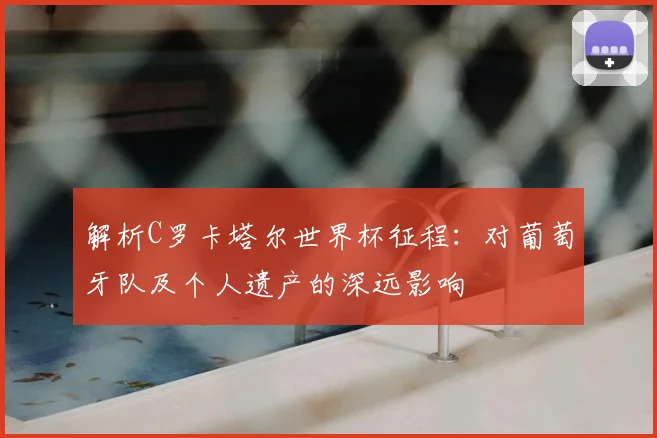 解析C罗卡塔尔世界杯征程:对葡萄牙队及个人遗产的深远影响