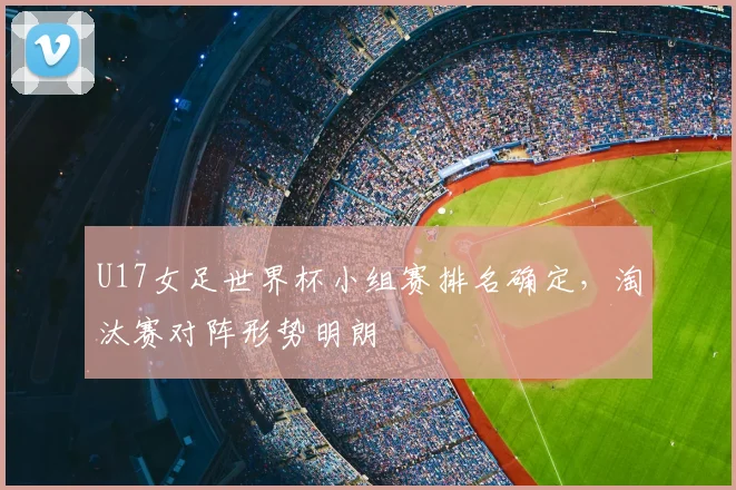 U17女足世界杯小组赛排名确定，淘汰赛对阵形势明朗