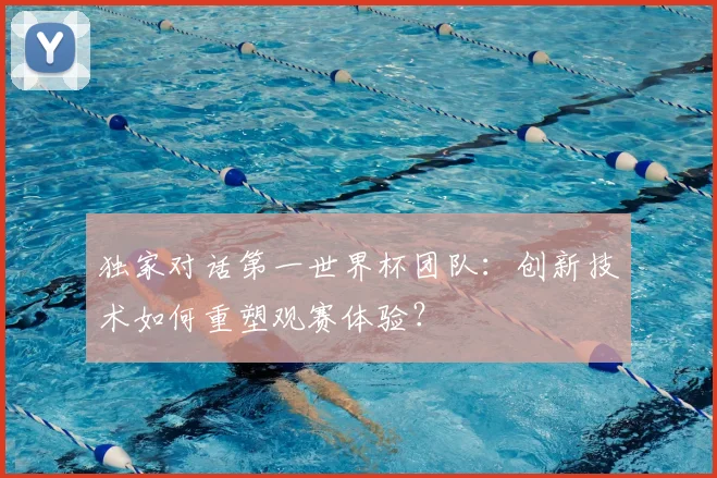 独家对话第一世界杯团队:创新技术如何重塑观赛体验?
