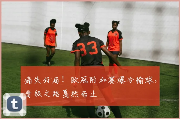 痛失好局！欧冠附加赛爆冷输球，晋级之路戛然而止