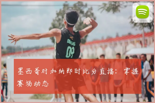 墨西哥对加纳即时比分直播：掌握赛场动态