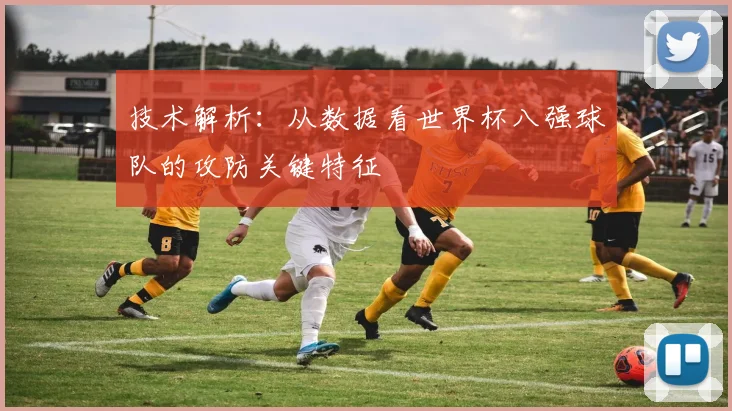 技术解析：从数据看世界杯八强球队的攻防关键特征