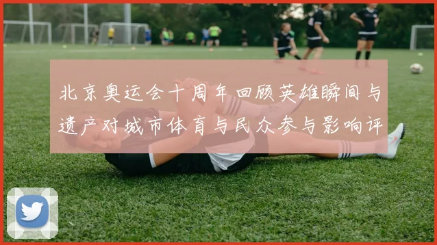 北京奥运会十周年回顾英雄瞬间与遗产对城市体育与民众参与影响评估