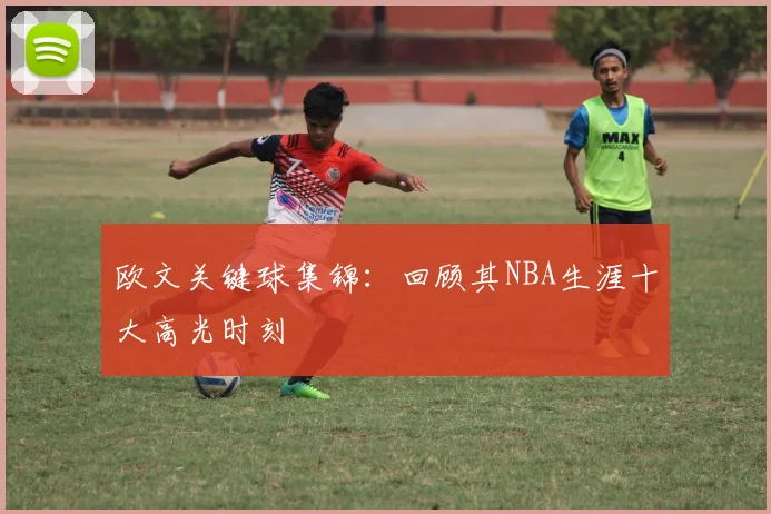 欧文关键球集锦：回顾其NBA生涯十大高光时刻