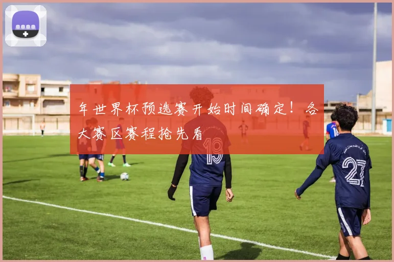 年世界杯预选赛开始时间确定！各大赛区赛程抢先看