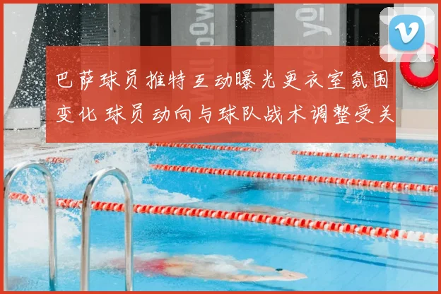 巴萨球员推特互动曝光更衣室氛围变化 球员动向与球队战术调整受关注