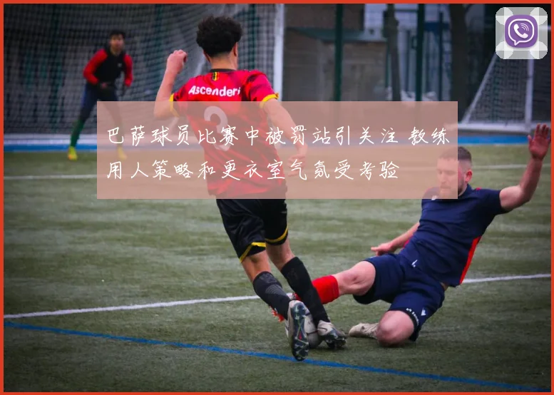 巴萨球员比赛中被罚站引关注 教练用人策略和更衣室气氛受考验