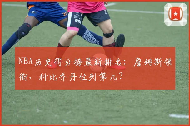 NBA历史得分榜最新排名：詹姆斯领衔，科比乔丹位列第几？