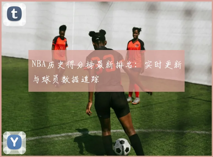 NBA历史得分榜最新排名:实时更新与球员数据追踪