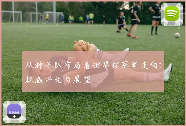 从种子队布局看世界杯冠军走向：权威评论与展望