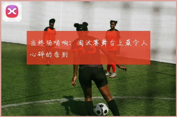 当终场哨响：淘汰赛舞台上最令人心碎的告别