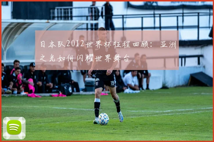日本队2012世界杯征程回顾：亚洲之光如何闪耀世界舞台