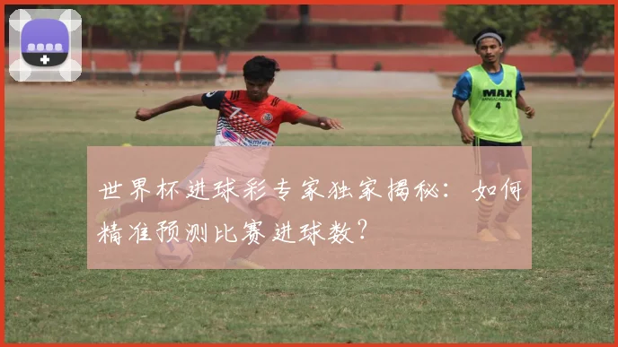 世界杯进球彩专家独家揭秘：如何精准预测比赛进球数？