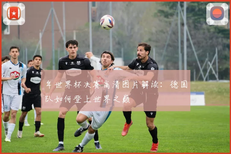 年世界杯决赛高清图片解读：德国队如何登上世界之巅