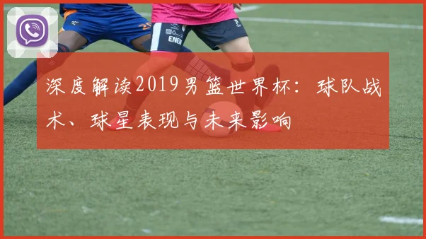 深度解读2019男篮世界杯：球队战术、球星表现与未来影响