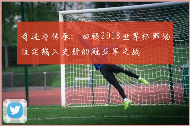 奇迹与传承：回顾2018世界杯那场注定载入史册的冠亚军之战