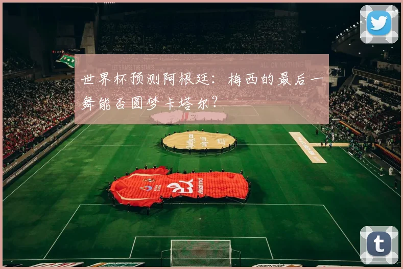 世界杯预测阿根廷：梅西的最后一舞能否圆梦卡塔尔？
