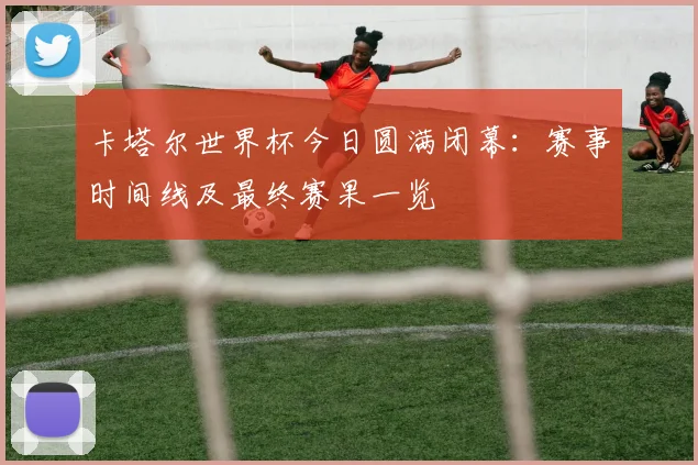 卡塔尔世界杯今日圆满闭幕：赛事时间线及最终赛果一览